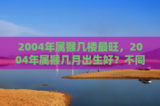 2004年属猴几楼最旺，2004年属猴几月出生好？不同月份的命运解析