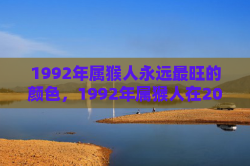 1992年属猴人永远最旺的颜色，1992年属猴人在2024年的全年运势解读