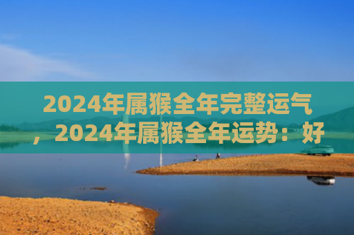 2024年属猴全年完整运气，2024年属猴全年运势：好运绵延，遇事呈祥