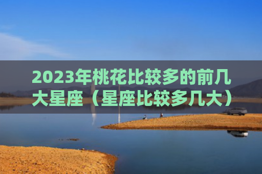 2023年桃花比较多的前几大星座（星座比较多几大）