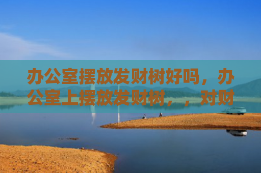 办公室摆放发财树好吗，办公室上摆放发财树，，对财运和事业运有帮助