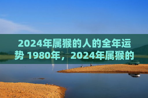 2024年属猴的人的全年运势 1980年，2024年属猴的财运如何？