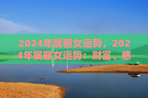 2024年属猴女运势，2024年属猴女运势：财富、感情和事业皆迎佳运