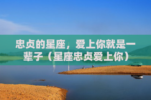 忠贞的星座，爱上你就是一辈子（星座忠贞爱上你）