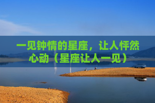 一见钟情的星座，让人怦然心动（星座让人一见）