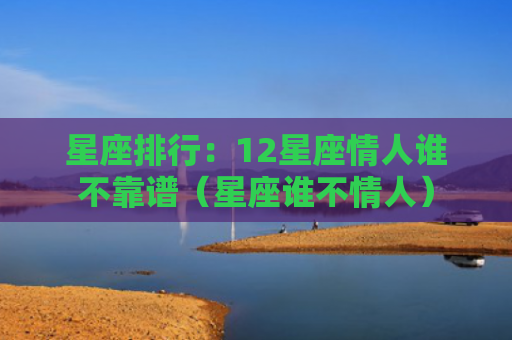 星座排行：12星座情人谁不靠谱（星座谁不情人）