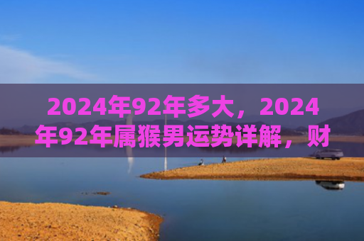 2024年92年多大，2024年92年属猴男运势详解，财富、健康、感情全面提升