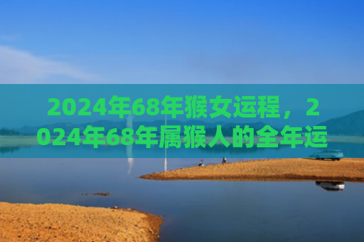 2024年68年猴女运程，2024年68年属猴人的全年运势解读及转运锦囊