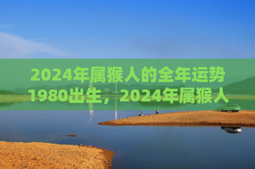 2024年属猴人的全年运势1980出生，2024年属猴人的全年运势：运程好运绵延遇事呈祥