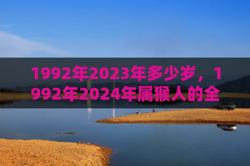 1992年2023年多少岁，1992年2024年属猴人的全年运势女