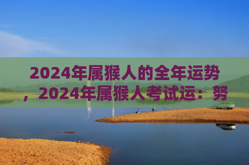 2024年属猴人的全年运势，2024年属猴人考试运：努力学习，迎接机遇！