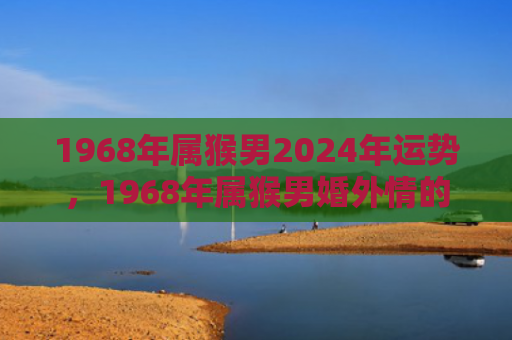 1968年属猴男2024年运势，1968年属猴男婚外情的原因及后果详解