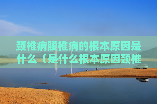 颈椎病腰椎病的根本原因是什么（是什么根本原因颈椎病）