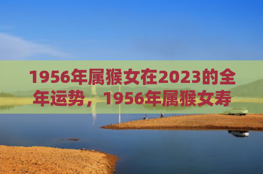 1956年属猴女在2023的全年运势，1956年属猴女寿命长寿秘密解析