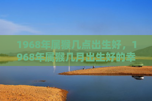 1968年属猴几点出生好，1968年属猴几月出生好的幸福之道