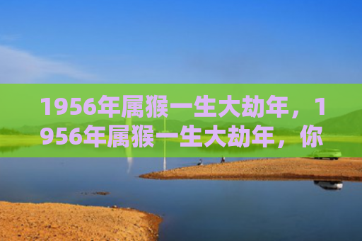 1956年属猴一生大劫年，1956年属猴一生大劫年，你需要知道的三个难熬年龄