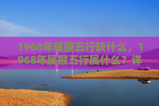 1968年属猴五行缺什么，1968年属猴五行属什么？详解土猴的五行属性和命运