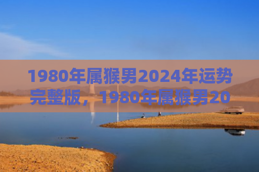 1980年属猴男2024年运势完整版，1980年属猴男2024年综合运势：事业认可，家庭健康同步发展