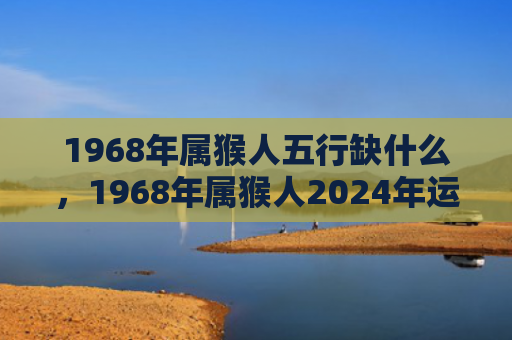 1968年属猴人五行缺什么，1968年属猴人2024年运势揭晓，事业财富家庭全方位解析