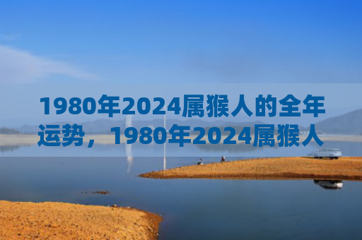 1980年2024属猴人的全年运势，1980年2024属猴人的全年运势盘点