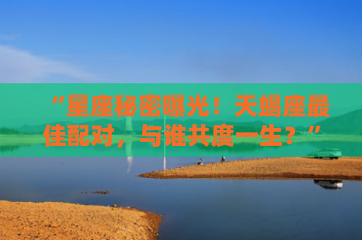 “星座秘密曝光！天蝎座最佳配对，与谁共度一生？”