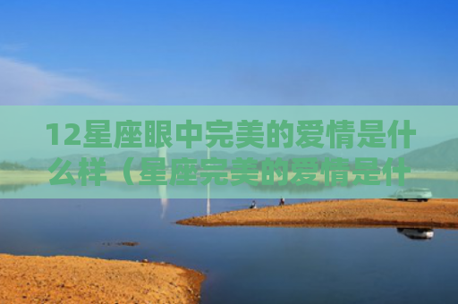 12星座眼中完美的爱情是什么样（星座完美的爱情是什么样）