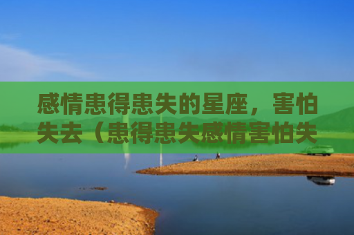 感情患得患失的星座，害怕失去（患得患失感情害怕失去）
