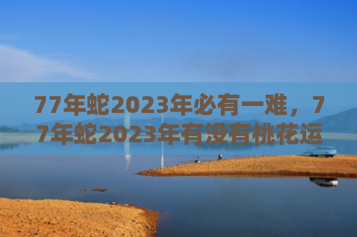77年蛇2023年必有一难，77年蛇2023年有没有桃花运