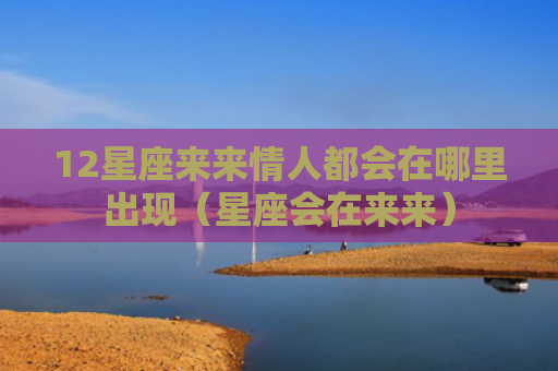 12星座来来情人都会在哪里出现（星座会在来来）
