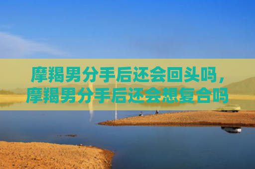 摩羯男分手后还会回头吗，摩羯男分手后还会想复合吗