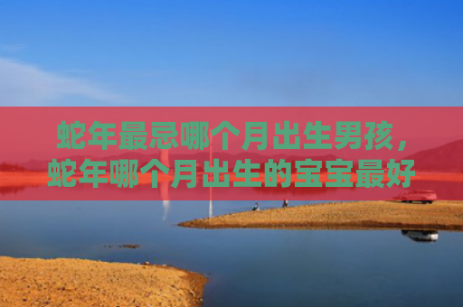 蛇年最忌哪个月出生男孩，蛇年哪个月出生的宝宝最好