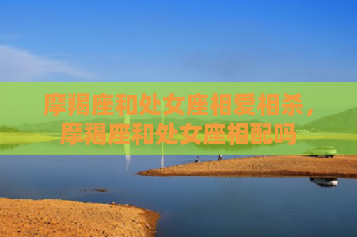 摩羯座和处女座相爱相杀，摩羯座和处女座相配吗