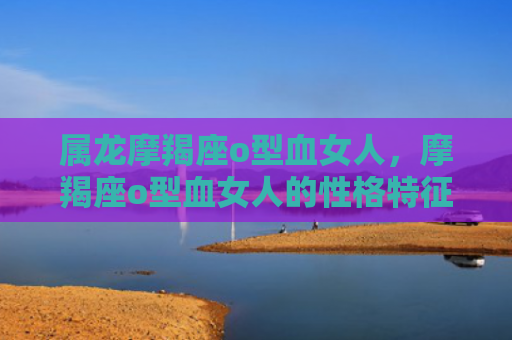 属龙摩羯座o型血女人，摩羯座o型血女人的性格特征