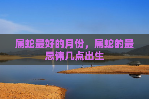 属蛇最好的月份，属蛇的最忌讳几点出生