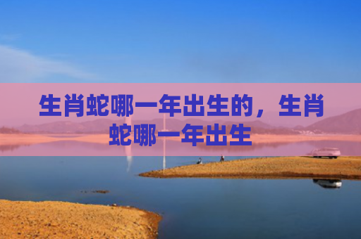 生肖蛇哪一年出生的，生肖蛇哪一年出生