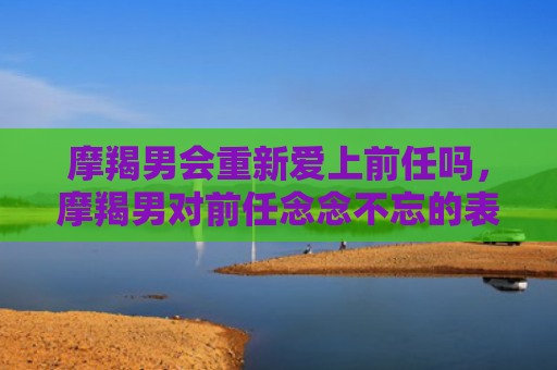 摩羯男会重新爱上前任吗，摩羯男对前任念念不忘的表现