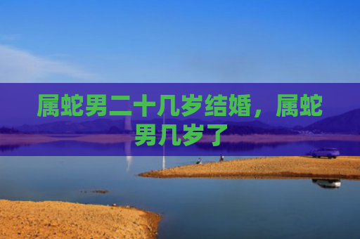 属蛇男二十几岁结婚，属蛇男几岁了