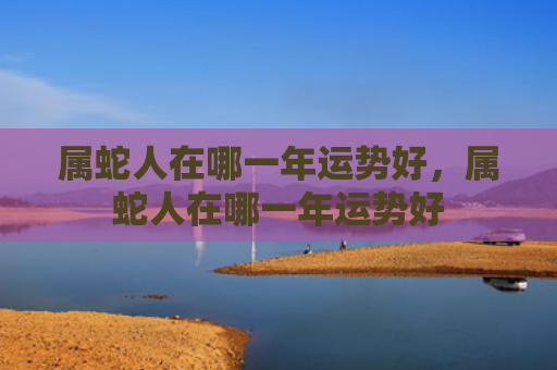 属蛇人在哪一年运势好，属蛇人在哪一年运势好