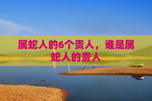 属蛇人的6个贵人，谁是属蛇人的贵人