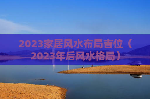 2023家居风水布局吉位（2023年后风水格局）