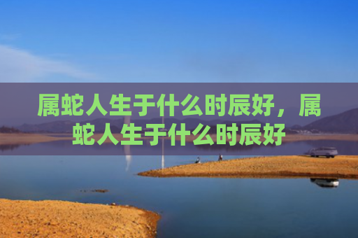 属蛇人生于什么时辰好，属蛇人生于什么时辰好