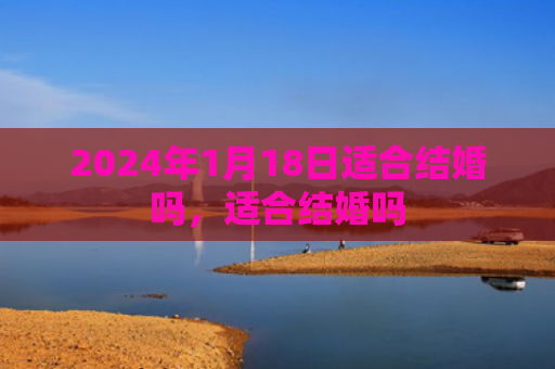 2024年1月18日适合结婚吗，适合结婚吗