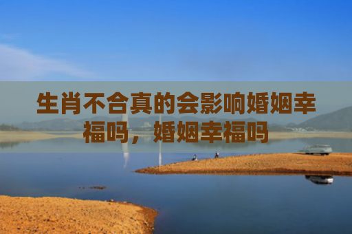 生肖不合真的会影响婚姻幸福吗，婚姻幸福吗