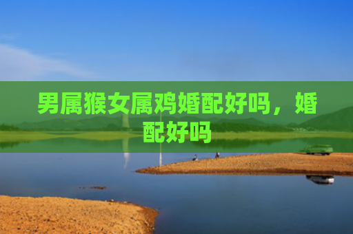男属猴女属鸡婚配好吗，婚配好吗