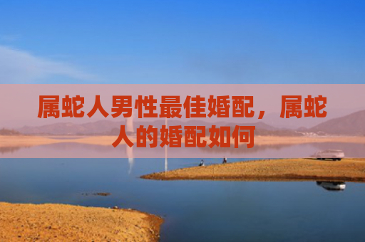 属蛇人男性最佳婚配，属蛇人的婚配如何