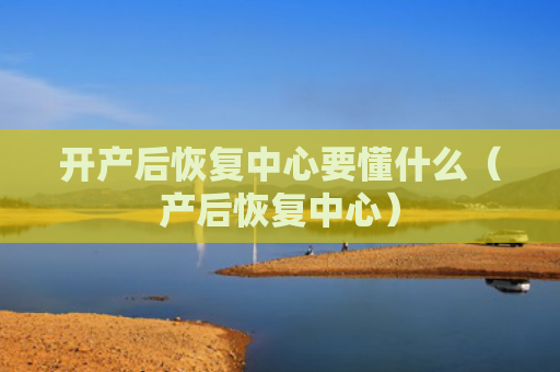 开产后恢复中心要懂什么（产后恢复中心）