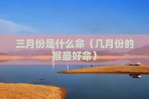 三月份是什么命（几月份的猴最好命）
