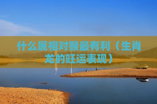 什么属相对猴最有利（生肖龙的旺运表现）
