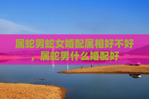 属蛇男蛇女婚配属相好不好，属蛇男什么婚配好