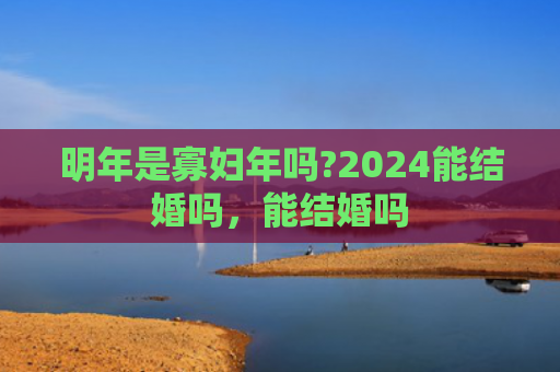 明年是寡妇年吗?2024能结婚吗，能结婚吗